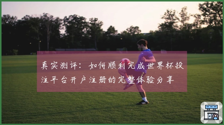 真实测评:如何顺利完成世界杯投注平台开户注册的完整体验分享