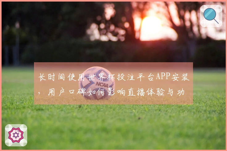 长时间使用世界杯投注平台APP安装，用户口碑如何影响直播体验与功能选择