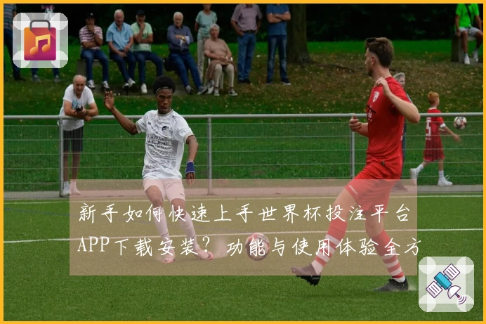 新手如何快速上手世界杯投注平台APP下载安装?功能与使用体验全方位指南